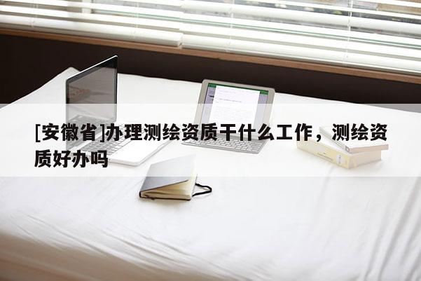 [安徽省]办理测绘资质干什么工作，测绘资质好办吗