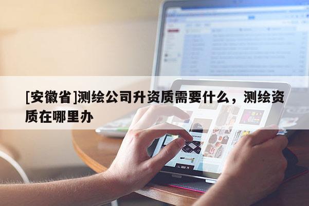 [安徽省]测绘公司升资质需要什么，测绘资质在哪里办