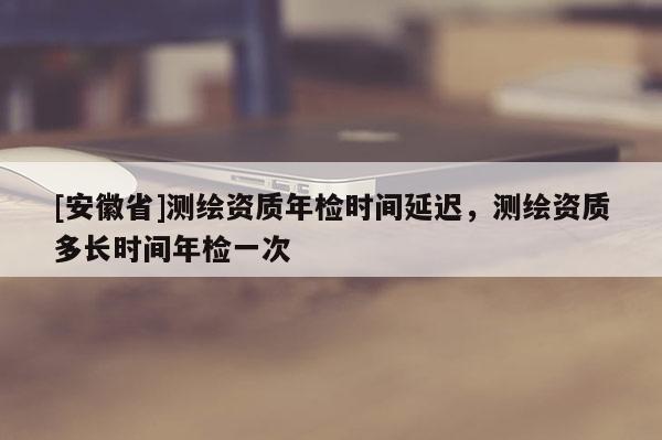 [安徽省]测绘资质年检时间延迟，测绘资质多长时间年检一次