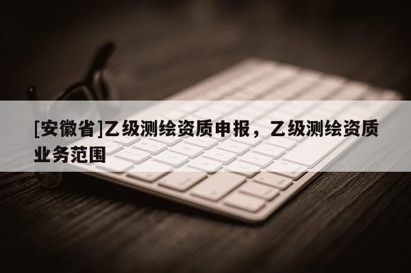 [安徽省]乙级测绘资质申报，乙级测绘资质业务范围