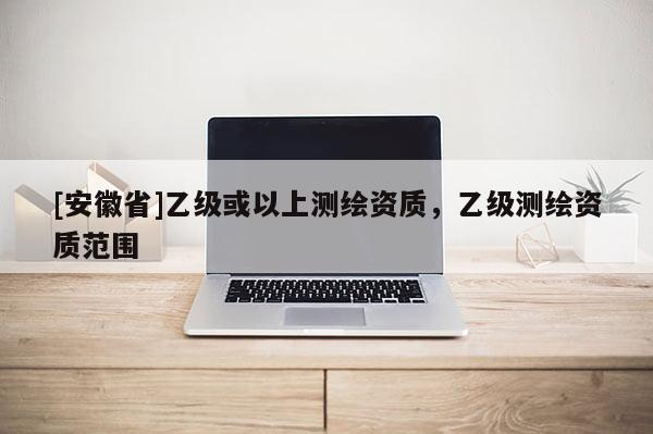 [安徽省]乙级或以上测绘资质，乙级测绘资质范围