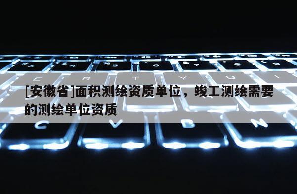 [安徽省]面积测绘资质单位，竣工测绘需要的测绘单位资质