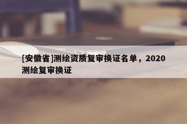 [安徽省]测绘资质复审换证名单，2020测绘复审换证