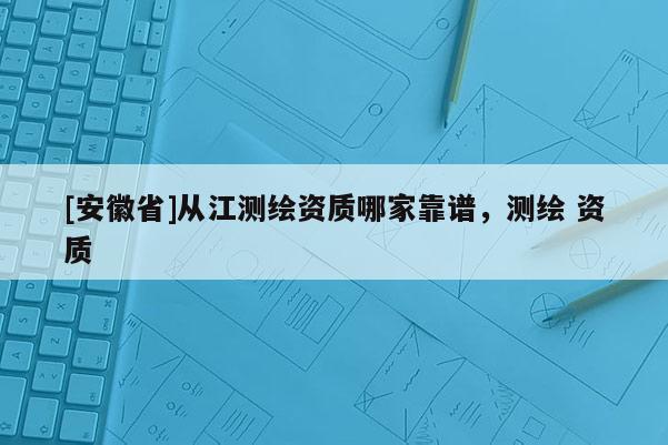 [安徽省]从江测绘资质哪家靠谱，测绘 资质