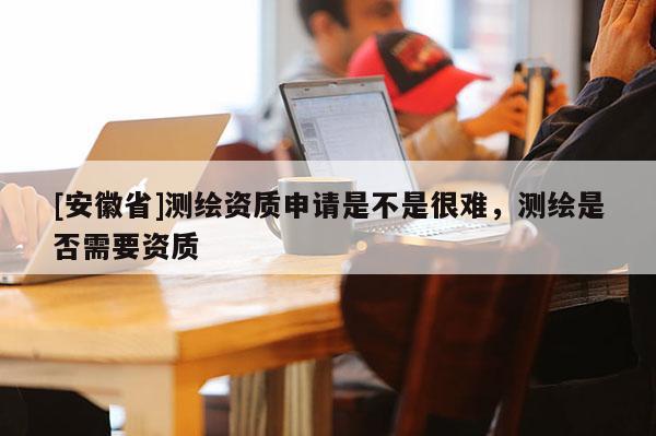 [安徽省]测绘资质申请是不是很难，测绘是否需要资质