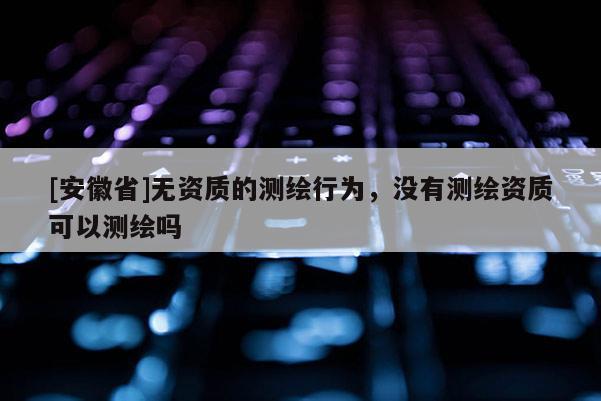 [安徽省]无资质的测绘行为，没有测绘资质可以测绘吗