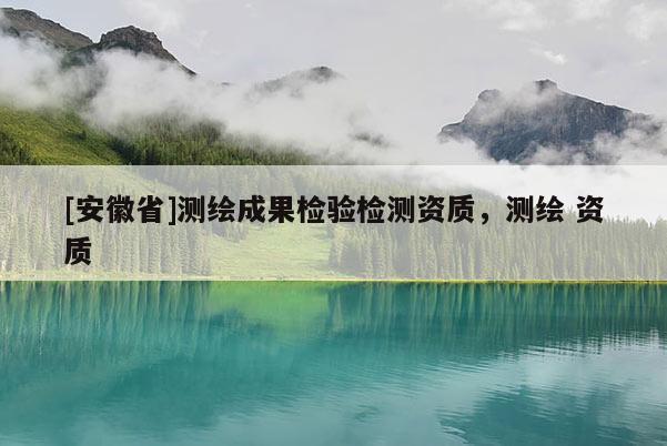 [安徽省]测绘成果检验检测资质，测绘 资质