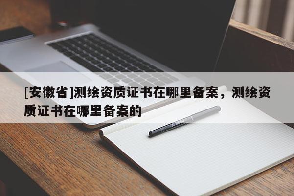 [安徽省]测绘资质证书在哪里备案，测绘资质证书在哪里备案的