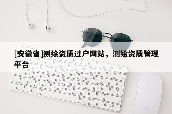 [安徽省]测绘资质过户网站，测绘资质管理平台