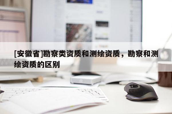 [安徽省]勘察类资质和测绘资质，勘察和测绘资质的区别
