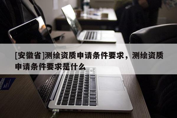 [安徽省]测绘资质申请条件要求，测绘资质申请条件要求是什么