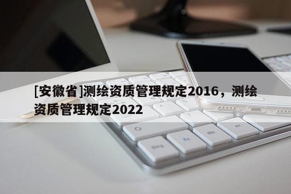 [安徽省]测绘资质管理规定2016，测绘资质管理规定2022