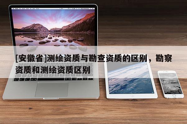 [安徽省]测绘资质与勘查资质的区别，勘察资质和测绘资质区别