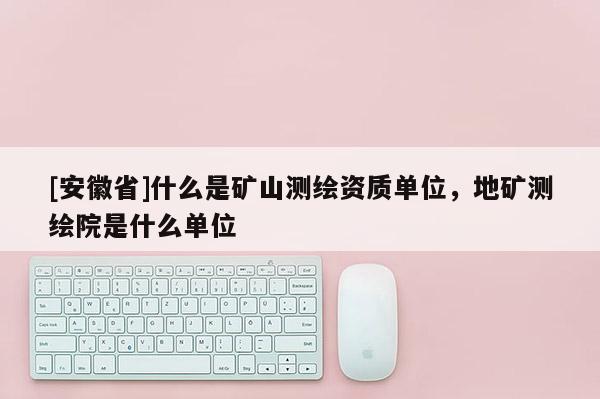 [安徽省]什么是矿山测绘资质单位，地矿测绘院是什么单位