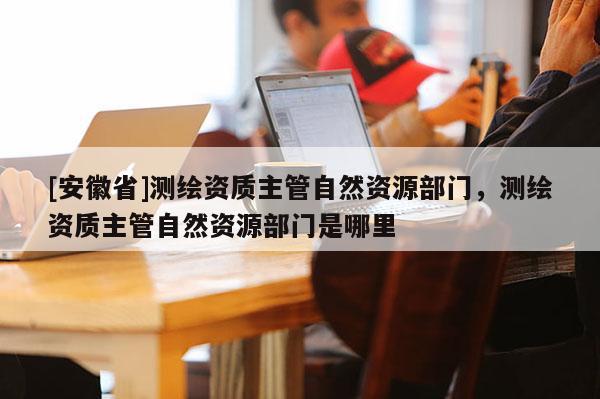 [安徽省]测绘资质主管自然资源部门，测绘资质主管自然资源部门是哪里