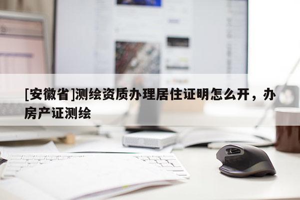 [安徽省]测绘资质办理居住证明怎么开，办房产证测绘