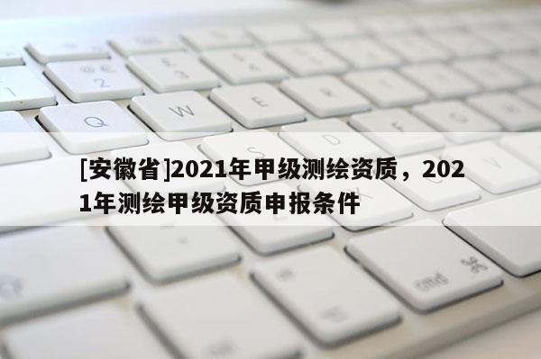 [安徽省]2021年甲级测绘资质，2021年测绘甲级资质申报条件