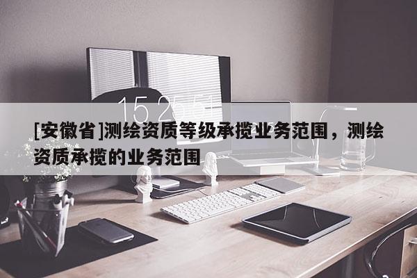 [安徽省]测绘资质等级承揽业务范围，测绘资质承揽的业务范围