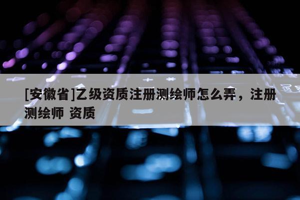 [安徽省]乙级资质注册测绘师怎么弄，注册测绘师 资质