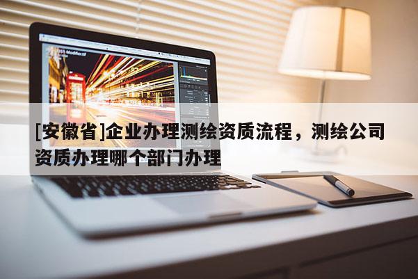 [安徽省]企业办理测绘资质流程，测绘公司资质办理哪个部门办理