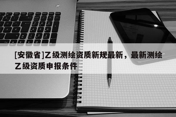 [安徽省]乙级测绘资质新规最新，最新测绘乙级资质申报条件