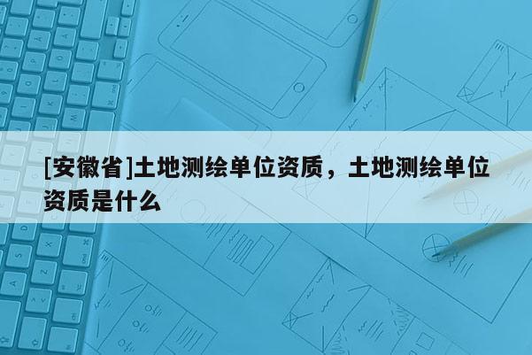 [安徽省]土地测绘单位资质，土地测绘单位资质是什么