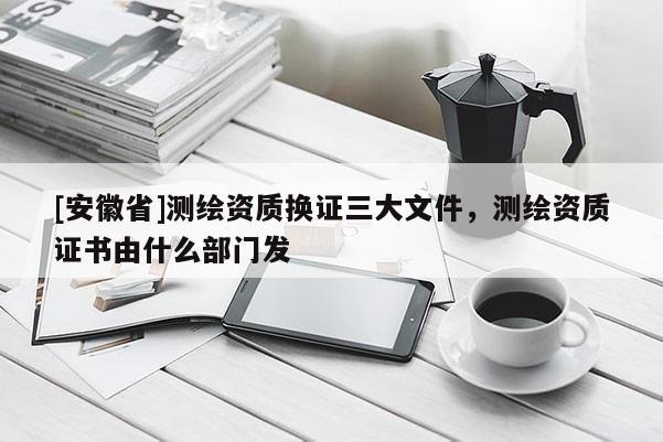 [安徽省]测绘资质换证三大文件，测绘资质证书由什么部门发