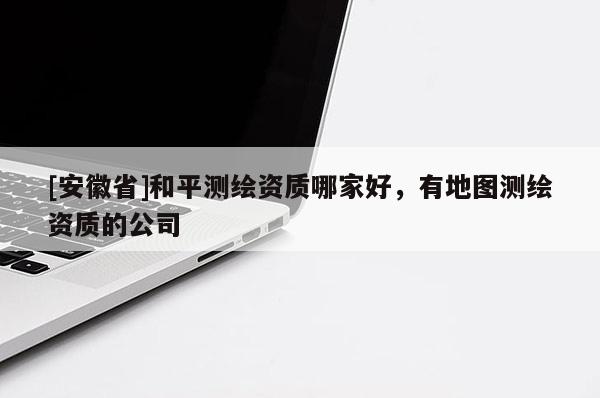 [安徽省]和平测绘资质哪家好，有地图测绘资质的公司
