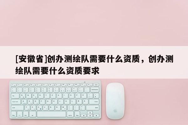 [安徽省]创办测绘队需要什么资质，创办测绘队需要什么资质要求
