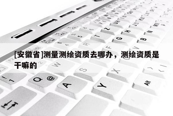 [安徽省]测量测绘资质去哪办，测绘资质是干嘛的