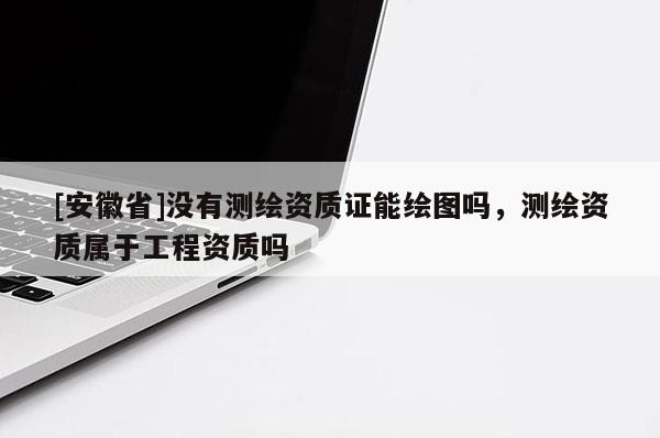 [安徽省]没有测绘资质证能绘图吗，测绘资质属于工程资质吗