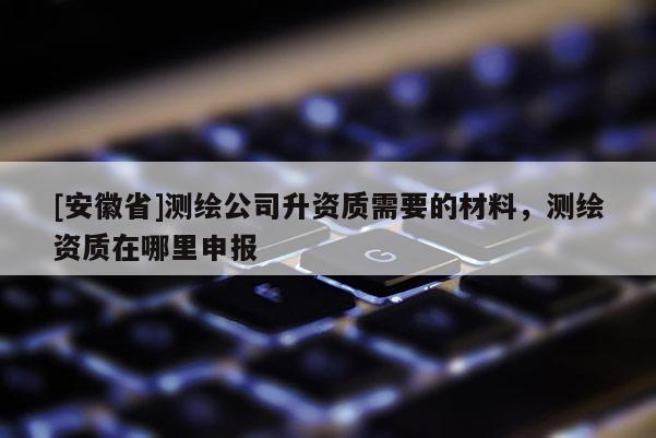[安徽省]测绘公司升资质需要的材料，测绘资质在哪里申报