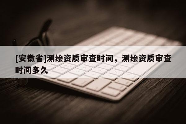 [安徽省]测绘资质审查时间，测绘资质审查时间多久