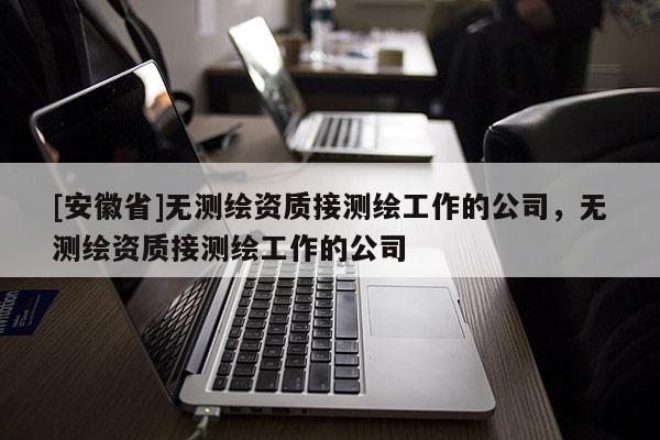 [安徽省]无测绘资质接测绘工作的公司，无测绘资质接测绘工作的公司