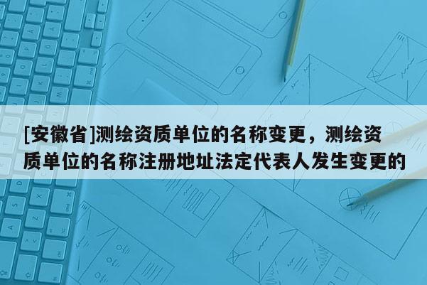 [安徽省]测绘资质单位的名称变更，测绘资质单位的名称注册地址法定代表人发生变更的