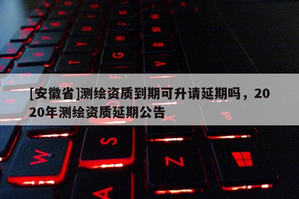 [安徽省]测绘资质到期可升请延期吗，2020年测绘资质延期公告