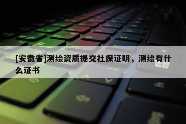 [安徽省]测绘资质提交社保证明，测绘有什么证书