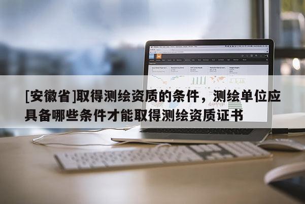 [安徽省]取得测绘资质的条件，测绘单位应具备哪些条件才能取得测绘资质证书