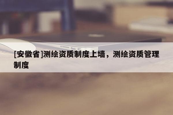 [安徽省]测绘资质制度上墙，测绘资质管理制度