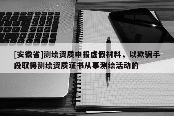 [安徽省]测绘资质申报虚假材料，以欺骗手段取得测绘资质证书从事测绘活动的