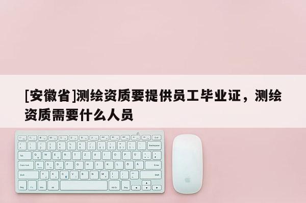 [安徽省]测绘资质要提供员工毕业证，测绘资质需要什么人员