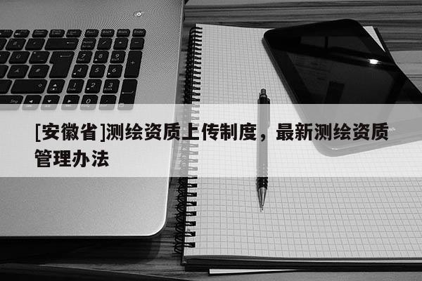 [安徽省]测绘资质上传制度，最新测绘资质管理办法