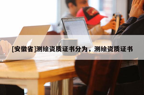 [安徽省]测绘资质证书分为，测绘资质证书