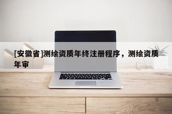 [安徽省]测绘资质年终注册程序，测绘资质年审
