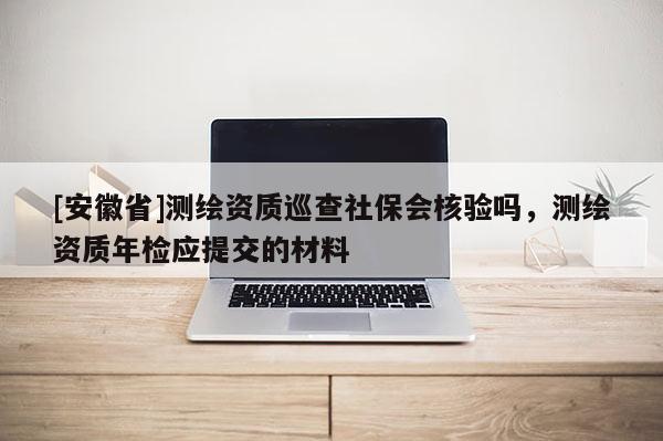 [安徽省]测绘资质巡查社保会核验吗，测绘资质年检应提交的材料