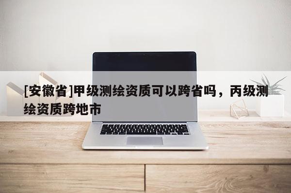 [安徽省]甲级测绘资质可以跨省吗，丙级测绘资质跨地市