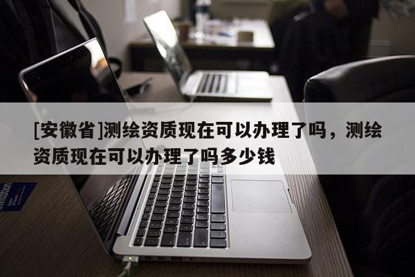 [安徽省]测绘资质现在可以办理了吗，测绘资质现在可以办理了吗多少钱