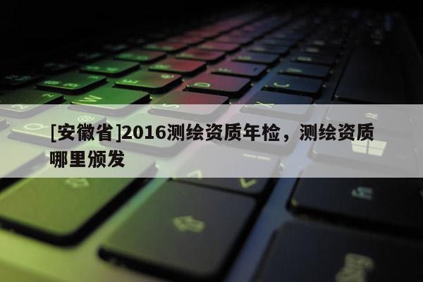 [安徽省]2016测绘资质年检，测绘资质哪里颁发