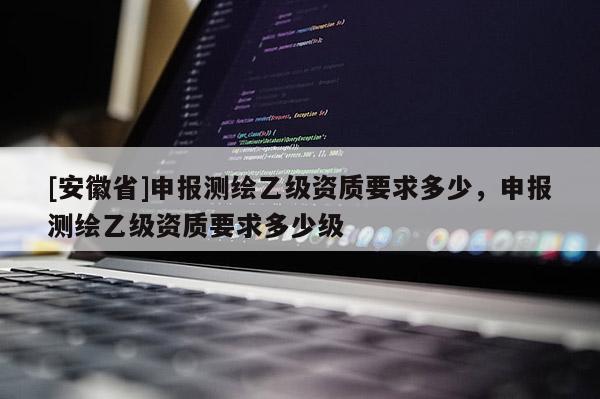 [安徽省]申报测绘乙级资质要求多少，申报测绘乙级资质要求多少级