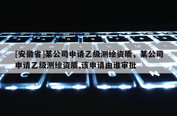 [安徽省]某公司申请乙级测绘资质，某公司申请乙级测绘资质,该申请由谁审批